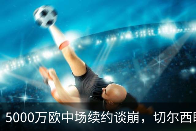 5000万欧中场续约谈崩，切尔西盯上布莱顿23岁瑞典国脚